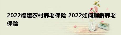 2022福建农村养老保险 2022如何理解养老保险 