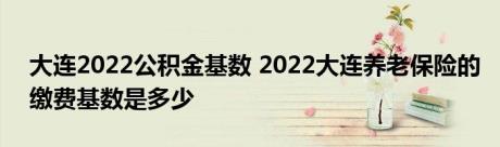 大连2022公积金基数 2022大连养老保险的缴费基数是多少 