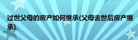 过世父母的房产如何继承(父母去世后房产继承)