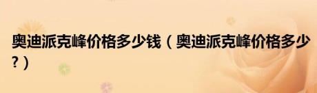 奥迪派克峰价格多少钱（奥迪派克峰价格多少?）