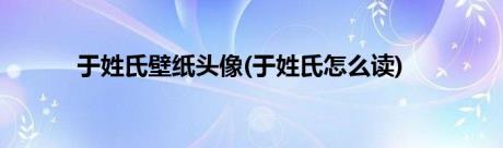 于姓氏壁纸头像(于姓氏怎么读)