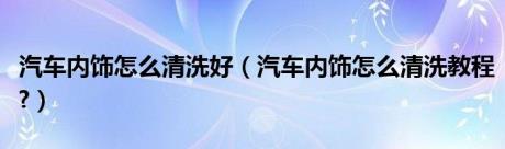 汽车内饰怎么清洗好（汽车内饰怎么清洗教程?）