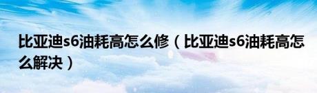 比亚迪s6油耗高怎么修（比亚迪s6油耗高怎么解决）