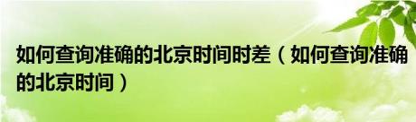 如何查询准确的北京时间时差（如何查询准确的北京时间）