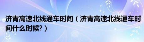 济青高速北线通车时间（济青高速北线通车时间什么时候?）