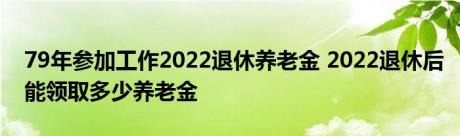 79年参加工作2022退休养老金 2022退休后能领取多少养老金 