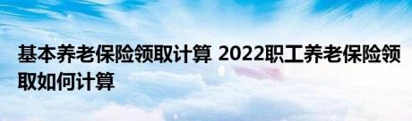 基本养老保险领取计算 2022职工养老保险领取如何计算 