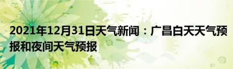 2021年12月31日天气新闻：广昌白天天气预报和夜间天气预报