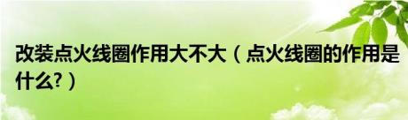 改装点火线圈作用大不大（点火线圈的作用是什么?）