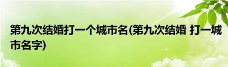 第九次结婚打一个城市名(第九次结婚 打一城市名字)