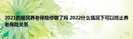 2021的居民养老保险停缴了吗 2022什么情况下可以终止养老保险关系 