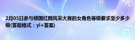 2月05日参与倾国红颜风采大赛的女角色等级要求至少多少级(答题格式：yl+答案)