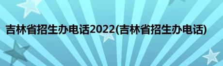 吉林省招生办电话2022(吉林省招生办电话)