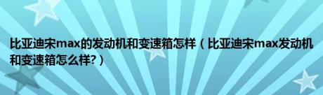 比亚迪宋max的发动机和变速箱怎样（比亚迪宋max发动机和变速箱怎么样?）