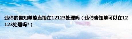 违停的告知单能直接在12123处理吗（违停告知单可以在12123处理吗?）