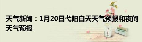 天气新闻：1月20日弋阳白天天气预报和夜间天气预报