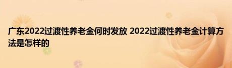 广东2022过渡性养老金何时发放 2022过渡性养老金计算方法是怎样的 