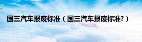 国三汽车报废标准（国三汽车报废标准?）