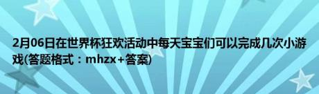 2月06日在世界杯狂欢活动中每天宝宝们可以完成几次小游戏(答题格式：mhzx+答案)