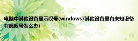 电脑中其他设备显示叹号(windows7其他设备里有未知设备有感叹号怎么办)