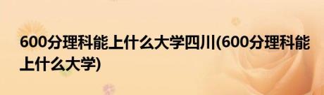 600分理科能上什么大学四川(600分理科能上什么大学)