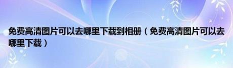 免费高清图片可以去哪里下载到相册（免费高清图片可以去哪里下载）