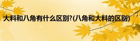 大料和八角有什么区别?(八角和大料的区别)