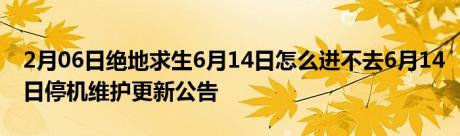 2月06日绝地求生6月14日怎么进不去6月14日停机维护更新公告