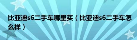 比亚迪s6二手车哪里买（比亚迪s6二手车怎么样）