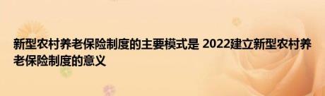 新型农村养老保险制度的主要模式是 2022建立新型农村养老保险制度的意义 