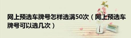 网上预选车牌号怎样选满50次（网上预选车牌号可以选几次）