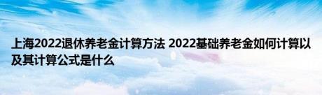 上海2022退休养老金计算方法 2022基础养老金如何计算以及其计算公式是什么 