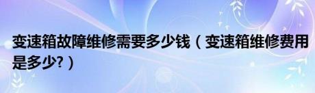 变速箱故障维修需要多少钱（变速箱维修费用是多少?）