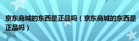 京东商城的东西是正品吗（京东商城的东西是正品吗）