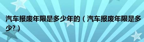 汽车报废年限是多少年的（汽车报废年限是多少?）