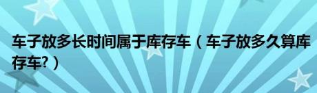 车子放多长时间属于库存车（车子放多久算库存车?）