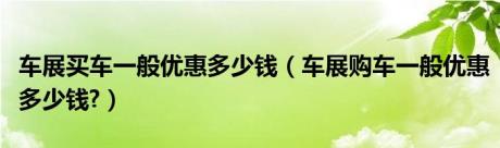 车展买车一般优惠多少钱（车展购车一般优惠多少钱?）