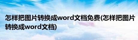 怎样把图片转换成word文档免费(怎样把图片转换成word文档)