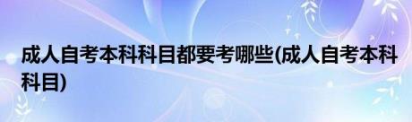 成人自考本科科目都要考哪些(成人自考本科科目)