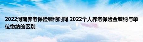 2022河南养老保险缴纳时间 2022个人养老保险金缴纳与单位缴纳的区别 