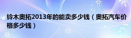 铃木奥拓2013年的能卖多少钱（奥拓汽车价格多少钱）