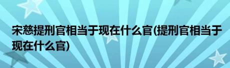 宋慈提刑官相当于现在什么官(提刑官相当于现在什么官)