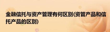 金融信托与资产管理有何区别(资管产品和信托产品的区别)