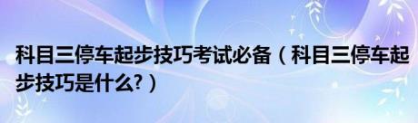 科目三停车起步技巧考试必备（科目三停车起步技巧是什么?）