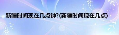 新疆时间现在几点钟?(新疆时间现在几点)