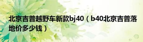 北京吉普越野车新款bj40（b40北京吉普落地价多少钱）