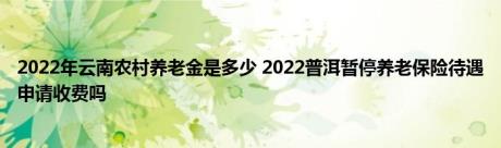 2022年云南农村养老金是多少 2022普洱暂停养老保险待遇申请收费吗 