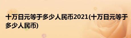 十万日元等于多少人民币2021(十万日元等于多少人民币)