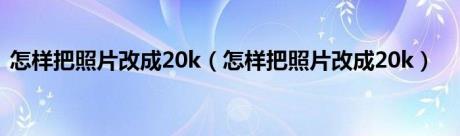 怎样把照片改成20k（怎样把照片改成20k）