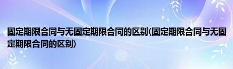 固定期限合同与无固定期限合同的区别(固定期限合同与无固定期限合同的区别)